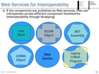 Web Services for Interoperability
      If the components are published as Web services, they can
       interoperate across different component frameworks.
       (Interoperability through Wrapping)



                          Java    DCOM               .NET
                          Bean    Object           Assembly




                                  Web               Legacy
                     CORBA                          COBOL
                     Object      Service
                                                   Program


©2010 - Cesare Pautasso                                            51
 