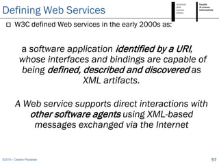 Defining Web Services
       W3C defined Web services in the early 2000s as:


           a software application identified by a URI,
           whose interfaces and bindings are capable of
           being defined, described and discovered as
                          XML artifacts.

        A Web service supports direct interactions with
           other software agents using XML-based
            messages exchanged via the Internet


©2010 - Cesare Pautasso                                   57
 