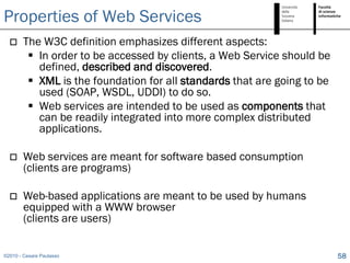 Properties of Web Services
       The W3C definition emphasizes different aspects:
          In order to be accessed by clients, a Web Service should be
           defined, described and discovered.
          XML is the foundation for all standards that are going to be
           used (SOAP, WSDL, UDDI) to do so.
          Web services are intended to be used as components that
           can be readily integrated into more complex distributed
           applications.

       Web services are meant for software based consumption
        (clients are programs)

       Web-based applications are meant to be used by humans
        equipped with a WWW browser
        (clients are users)


©2010 - Cesare Pautasso                                                   58
 