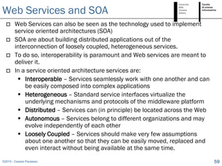 Web Services and SOA
       Web Services can also be seen as the technology used to implement
        service oriented architectures (SOA)
       SOA are about building distributed applications out of the
        interconnection of loosely coupled, heterogeneous services.
       To do so, interoperability is paramount and Web services are meant to
        deliver it.
       In a service oriented architecture services are:
          Interoperable – Services seamlessly work with one another and can
            be easily composed into complex applications
          Heterogeneous – Standard service interfaces virtualize the
            underlying mechanisms and protocols of the middleware platform
          Distributed – Services can (in principle) be located across the Web
          Autonomous – Services belong to different organizations and may
            evolve independently of each other
          Loosely Coupled – Services should make very few assumptions
            about one another so that they can be easily moved, replaced and
            even interact without being available at the same time.
©2010 - Cesare Pautasso                                                          59
 