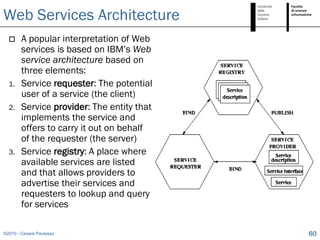 Web Services Architecture
       A popular interpretation of Web
        services is based on IBM’s Web
        service architecture based on
        three elements:
  1.    Service requester: The potential
        user of a service (the client)
  2.    Service provider: The entity that
        implements the service and
        offers to carry it out on behalf
        of the requester (the server)
  3.    Service registry: A place where
        available services are listed
        and that allows providers to
        advertise their services and
        requesters to lookup and query
        for services

©2010 - Cesare Pautasso                     60
 