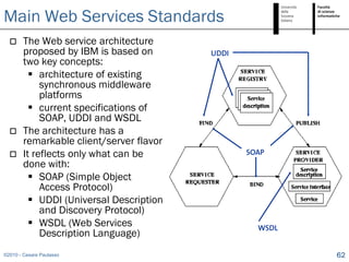 Main Web Services Standards
       The Web service architecture
        proposed by IBM is based on       UDDI
        two key concepts:
           architecture of existing
             synchronous middleware
             platforms
           current specifications of
             SOAP, UDDI and WSDL
       The architecture has a
        remarkable client/server flavor
       It reflects only what can be             SOAP
        done with:
           SOAP (Simple Object
             Access Protocol)
           UDDI (Universal Description
             and Discovery Protocol)
           WSDL (Web Services                     WSDL
             Description Language)
©2010 - Cesare Pautasso                                   62
 