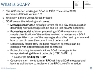 What is SOAP?
       The W3C started working on SOAP in 1999. The current W3C
        recommendation is Version 1.2
       Originally: Simple Object Access Protocol
       SOAP covers the following main areas:
          Message construct: A message format for one-way communication
            describing how a message can be packed into an XML document
          Processing model: rules for processing a SOAP message and a
            simple classification of the entities involved in processing a SOAP
            message. Which parts of the messages should be read by whom and
            how to react in case the content is not understood
          Extensibility Model: How the basic message construct can be
            extended with application specific constructs
          Protocol binding framework: Allows SOAP messages to be
            transported using different protocols (HTTP, SMTP, …)
             • A concrete binding for HTTP
          Conventions on how to turn an RPC call into a SOAP message and
            back as well as how to implement the RPC style of interaction
©2010 - Cesare Pautasso                                                           63
 