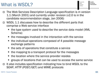 What is WSDL?
       The Web Services Description Language specification is in version
        1.1 (March 2001) and currently under revision (v2.0 is in the
        candidate recommendation stage, Jan 2006)
       WSDL 1.1 discusses how to describe the different parts that
        comprise a Web service interface
           the type system used to describe the service data model (XML
             Schema)
           the messages involved in the interaction with the service
           the individual operations composed of 4 possible message
             exchange patterns
           the sets of operations that constitute a service
           the mapping to a transport protocol for the messages
           the location where the service provider resides
           groups of locations that can be used to access the same service
       It also includes specification indicating how to bind WSDL to the
        SOAP, HTTP (POST/GET) and MIME protocols
©2010 - Cesare Pautasso                                                       66
 