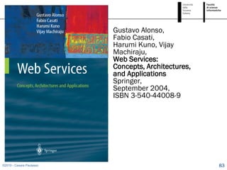 Gustavo Alonso,
                          Fabio Casati,
                          Harumi Kuno, Vijay
                          Machiraju,
                          Web Services:
                          Concepts, Architectures,
                          and Applications
                          Springer,
                          September 2004,
                          ISBN 3-540-44008-9




©2010 - Cesare Pautasso                              83
 