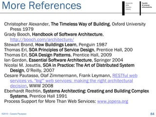 More References
  Christopher Alexander, The Timeless Way of Building, Oxford University
     Press 1979
  Grady Booch, Handbook of Software Architecture,
     http://booch.com/architecture/
  Stewart Brand, How Buildings Learn, Penguin 1987
  Thomas Erl, SOA Principles of Service Design, Prentice Hall, 200
  Thomas Erl, SOA Design Patterns, Prentice Hall, 2009
  Ian Gordon, Essential Software Architecture, Springer 2004
  Nicolai M. Josuttis, SOA in Practice: The Art of Distributed System
     Design, O’Reilly, 2007
  Cesare Pautasso, Olaf Zimmermann, Frank Leymann, RESTful web
     services vs. "big"' web services: making the right architectural
     decision, WWW 2008
  Eberhardt Rechtin, Systems Architecting: Creating and Building Complex
     Systems, Prentice Hall 1991
  Process Support for More Than Web Services: www.jopera.org

©2010 - Cesare Pautasso                                                    84
 