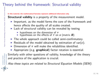 TopicsinSurveyMethodologyandSurveyAnalysis|fall2013|KimmoVehkalahti
Theory behind the framework: Structural validity
In this material, the mathematical formulas represent additional information only.
Structural validity is a property of the measurement model.
Important, as the model forms the core of the framework and
hence aﬀects the quality of all scales created.
Lack of structural validity can be revealed by testing
hypotheses on the dimension of τ
hypotheses on the eﬀects of τ on x (matrix B)
The whole approach could be called semi-conﬁrmatory.
Residuals of the model obtained by estimation of var(ε).
Dimension of τ will make the reliabilities identiﬁed.
Appropriate (e.g. graphical) factor rotation is essential.
Similarly with other questions of validity, knowledge of the theory
and practice of the application is crucial.
Also these topics are related to Structural Equation Models (SEM).
18 / 48
 