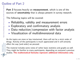 TopicsinSurveyMethodologyandSurveyAnalysis|fall2013|KimmoVehkalahti
Outline of Part 2
Part 2 focuses heavily on measurement, which is one of the
sources of uncertainty that is always present in survey research.
The following topics will be covered:
Reliability, validity and measurement errors
Exploratory and conﬁrmatory analysis
Data reduction/compression with factor analysis
Visualization of multidimensional data
As the topics are more or less intertwined, there will not be a strict order of
things. Activity of the participants is much appreciated and it will certainly
aﬀect the way (and order) we proceed.
The material includes some notes of rather basic statistics and graphs as well.
They might be familiar to many participants, depending on everyone’s previous
studies. The mathematical formulas represent additional information only.
2 / 48
 