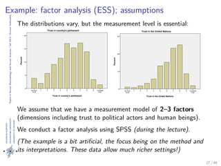 TopicsinSurveyMethodologyandSurveyAnalysis|fall2013|KimmoVehkalahti
Example: factor analysis (ESS); assumptions
The distributions vary, but the measurement level is essential:
Trust in country's parliament
Complete
trust
987654321No trust
at all
Percent
20
15
10
5
0
Trust in country's parliament
Trust in the United Nations
Complete
trust
987654321No trust
at all
Percent
30
20
10
0
Trust in the United Nations
We assume that we have a measurement model of 2–3 factors
(dimensions including trust to political actors and human beings).
We conduct a factor analysis using SPSS (during the lecture).
(The example is a bit artiﬁcial, the focus being on the method and
its interpretations. These data allow much richer settings!)
27 / 48
 