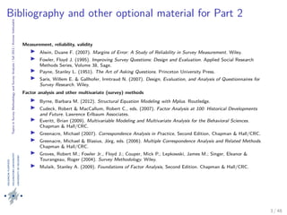 TopicsinSurveyMethodologyandSurveyAnalysis|fall2013|KimmoVehkalahti
Bibliography and other optional material for Part 2
Measurement, reliability, validity
Alwin, Duane F. (2007). Margins of Error: A Study of Reliability in Survey Measurement. Wiley.
Fowler, Floyd J. (1995). Improving Survey Questions: Design and Evaluation. Applied Social Research
Methods Series, Volume 38, Sage.
Payne, Stanley L. (1951). The Art of Asking Questions. Princeton University Press.
Saris, Willem E. & Gallhofer, Irmtraud N. (2007). Design, Evaluation, and Analysis of Questionnaires for
Survey Research. Wiley.
Factor analysis and other multivariate (survey) methods
Byrne, Barbara M. (2012). Structural Equation Modeling with Mplus. Routledge.
Cudeck, Robert & MacCallum, Robert C., eds. (2007). Factor Analysis at 100: Historical Developments
and Future. Lawrence Erlbaum Associates.
Everitt, Brian (2009). Multivariable Modeling and Multivariate Analysis for the Behavioral Sciences.
Chapman & Hall/CRC.
Greenacre, Michael (2007). Correspondence Analysis in Practice, Second Edition, Chapman & Hall/CRC.
Greenacre, Michael & Blasius, Jörg, eds. (2006). Multiple Correspondence Analysis and Related Methods.
Chapman & Hall/CRC.
Groves, Robert M.; Fowler Jr., Floyd J.; Couper, Mick P.; Lepkowski, James M.; Singer, Eleanor &
Tourangeau, Roger (2004). Survey Methodology. Wiley.
Mulaik, Stanley A. (2009). Foundations of Factor Analysis, Second Edition. Chapman & Hall/CRC.
3 / 48
 
