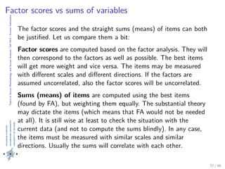 TopicsinSurveyMethodologyandSurveyAnalysis|fall2013|KimmoVehkalahti
Factor scores vs sums of variables
The factor scores and the straight sums (means) of items can both
be justiﬁed. Let us compare them a bit:
Factor scores are computed based on the factor analysis. They will
then correspond to the factors as well as possible. The best items
will get more weight and vice versa. The items may be measured
with diﬀerent scales and diﬀerent directions. If the factors are
assumed uncorrelated, also the factor scores will be uncorrelated.
Sums (means) of items are computed using the best items
(found by FA), but weighting them equally. The substantial theory
may dictate the items (which means that FA would not be needed
at all). It is still wise at least to check the situation with the
current data (and not to compute the sums blindly). In any case,
the items must be measured with similar scales and similar
directions. Usually the sums will correlate with each other.
37 / 48
 