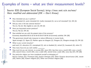 TopicsinSurveyMethodologyandSurveyAnalysis|fall2013|KimmoVehkalahti
Examples of items – what are their measurement levels?
Source: ESS (European Social Survey), http://ess.nsd.uib.no/ess/
Here: modiﬁed and abbreviated (DK = Don’t Know).
How interested are you in politics?
Very interested (1), quite interested (2), hardly interested (3), not at all interested? (4), DK (8)
Did you vote in the last national election?
Yes (1), No (2), Not eligible to vote (3), DK (8)
Have you boycotted certain products?
Yes (1), No (2), DK (8)
How satisﬁed are you with the present state of the economy?
Extremely dissatisﬁed 00 01 02 03 04 05 06 07 08 09 10 Extremely satisﬁed, DK (88)
The government should take measures to reduce diﬀerences in income levels.
Agree strongly (1), Agree (2), Neither agree nor disagree (3), Disagree (4), Disagree strongly (5), DK (8)
What is your current situation?
paid work (1), education (2), unemployed (3), sick or disabled (4), retired (5), housework (6), other (7)
How many hours do you work weekly: ______
How much do you use internet: no access (00), never (01), less than once a month (02), once a month
(03), several times a month (04), once a week (05), several times a week (06), every day (07), DK (88)
Any particular religion you have considered yourself as belonging to?
Roman Catholic (01), Protestant (02), Eastern Orthodox (03), Other Christian denomination (04), Jewish
(05), Islamic (06), Eastern religions (07), Other non-Christian religions (08)
6 / 48
 