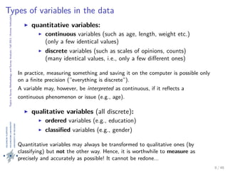 TopicsinSurveyMethodologyandSurveyAnalysis|fall2013|KimmoVehkalahti
Types of variables in the data
quantitative variables:
continuous variables (such as age, length, weight etc.)
(only a few identical values)
discrete variables (such as scales of opinions, counts)
(many identical values, i.e., only a few diﬀerent ones)
In practice, measuring something and saving it on the computer is possible only
on a ﬁnite precision (”everything is discrete”).
A variable may, however, be interpreted as continuous, if it reﬂects a
continuous phenomenon or issue (e.g., age).
qualitative variables (all discrete):
ordered variables (e.g., education)
classiﬁed variables (e.g., gender)
Quantitative variables may always be transformed to qualitative ones (by
classifying) but not the other way. Hence, it is worthwhile to measure as
precisely and accurately as possible! It cannot be redone...
8 / 48
 