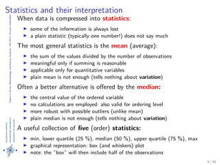 TopicsinSurveyMethodologyandSurveyAnalysis|fall2013|KimmoVehkalahti
Statistics and their interpretation
When data is compressed into statistics:
some of the information is always lost
a plain statistic (typically one number!) does not say much
The most general statistics is the mean (average):
the sum of the values divided by the number of observations
meaningful only if summing is reasonable
applicable only for quantitative variables
plain mean is not enough (tells nothing about variation)
Often a better alternative is oﬀered by the median:
the central value of the ordered variable
no calculations are employed: also valid for ordering level
more robust with possible outliers (unlike mean)
plain median is not enough (tells nothing about variation)
A useful collection of ﬁve (order) statistics:
min, lower quartile (25 %), median (50 %), upper quartile (75 %), max
graphical representation: box (and whiskers) plot
note: the ”box” will then include half of the observations
9 / 48
 