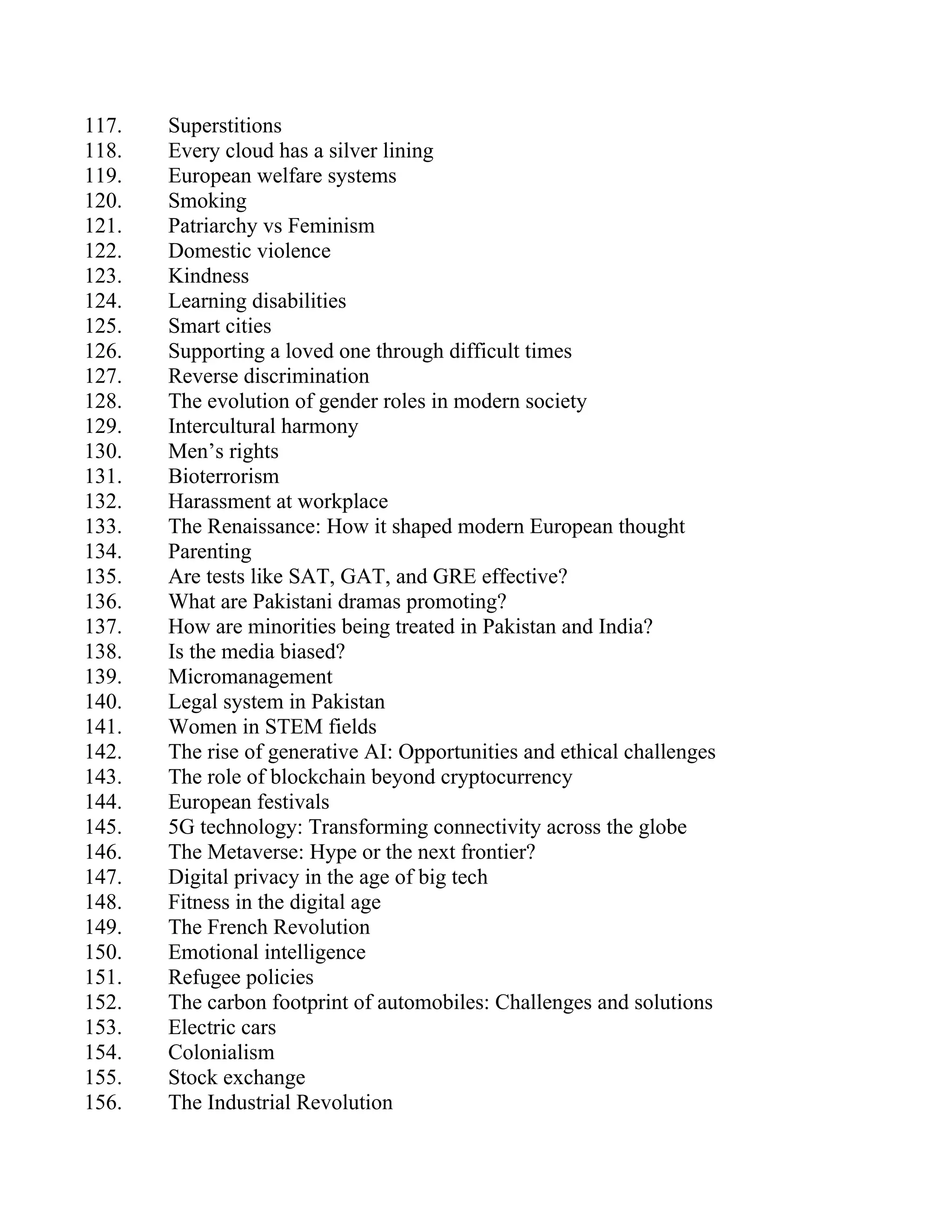 117. Superstitions
118. Every cloud has a silver lining
119. European welfare systems
120. Smoking
121. Patriarchy vs Feminism
122. Domestic violence
123. Kindness
124. Learning disabilities
125. Smart cities
126. Supporting a loved one through difficult times
127. Reverse discrimination
128. The evolution of gender roles in modern society
129. Intercultural harmony
130. Men’s rights
131. Bioterrorism
132. Harassment at workplace
133. The Renaissance: How it shaped modern European thought
134. Parenting
135. Are tests like SAT, GAT, and GRE effective?
136. What are Pakistani dramas promoting?
137. How are minorities being treated in Pakistan and India?
138. Is the media biased?
139. Micromanagement
140. Legal system in Pakistan
141. Women in STEM fields
142. The rise of generative AI: Opportunities and ethical challenges
143. The role of blockchain beyond cryptocurrency
144. European festivals
145. 5G technology: Transforming connectivity across the globe
146. The Metaverse: Hype or the next frontier?
147. Digital privacy in the age of big tech
148. Fitness in the digital age
149. The French Revolution
150. Emotional intelligence
151. Refugee policies
152. The carbon footprint of automobiles: Challenges and solutions
153. Electric cars
154. Colonialism
155. Stock exchange
156. The Industrial Revolution
 