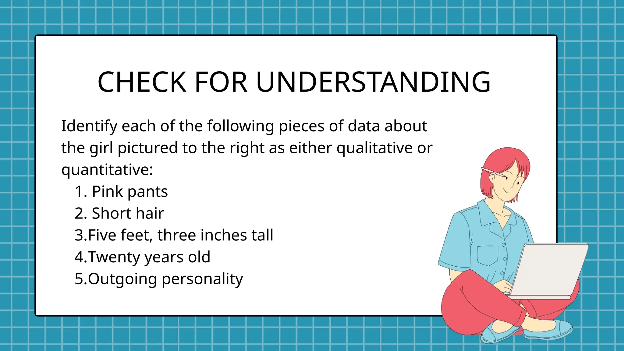 Identify each of the following pieces of data about
the girl pictured to the right as either qualitative or
quantitative:
1. Pink pants
2. Short hair
3.Five feet, three inches tall
4.Twenty years old
5.Outgoing personality
CHECK FOR UNDERSTANDING
 