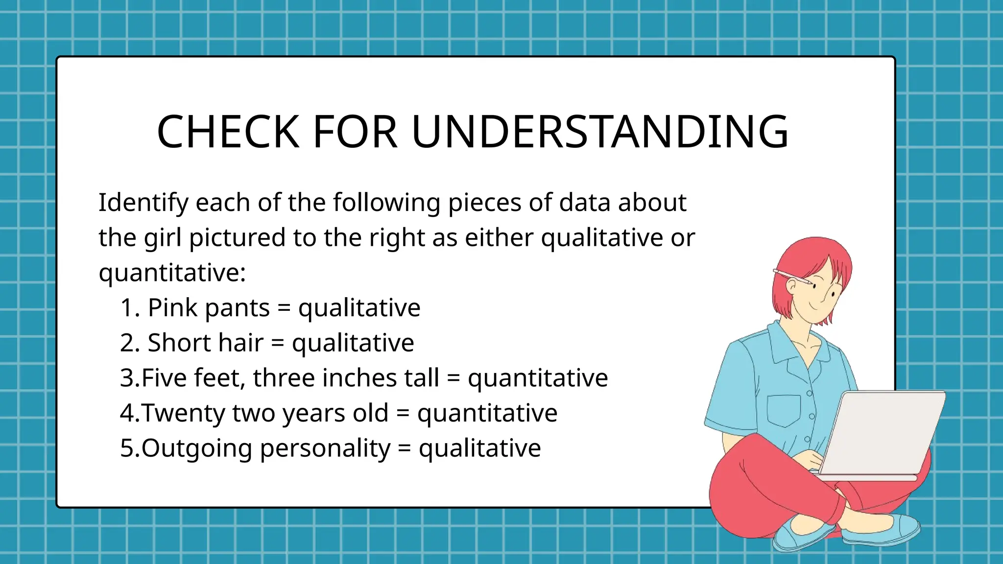 Identify each of the following pieces of data about
the girl pictured to the right as either qualitative or
quantitative:
1. Pink pants = qualitative
2. Short hair = qualitative
3.Five feet, three inches tall = quantitative
4.Twenty two years old = quantitative
5.Outgoing personality = qualitative
CHECK FOR UNDERSTANDING
 