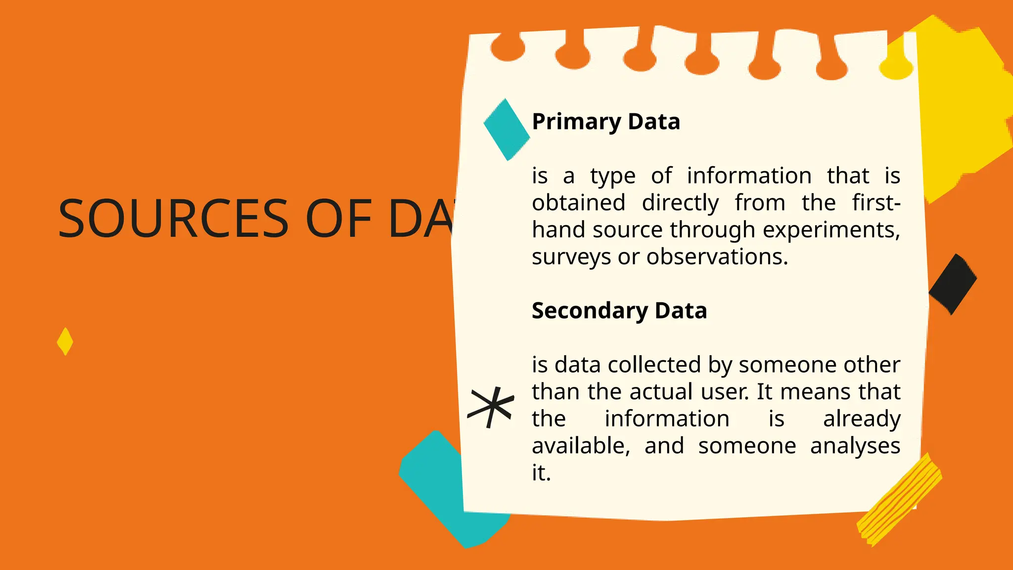 SOURCES OF DATA
Primary Data
is a type of information that is
obtained directly from the first-
hand source through experiments,
surveys or observations.
Secondary Data
is data collected by someone other
than the actual user. It means that
the information is already
available, and someone analyses
it.
 