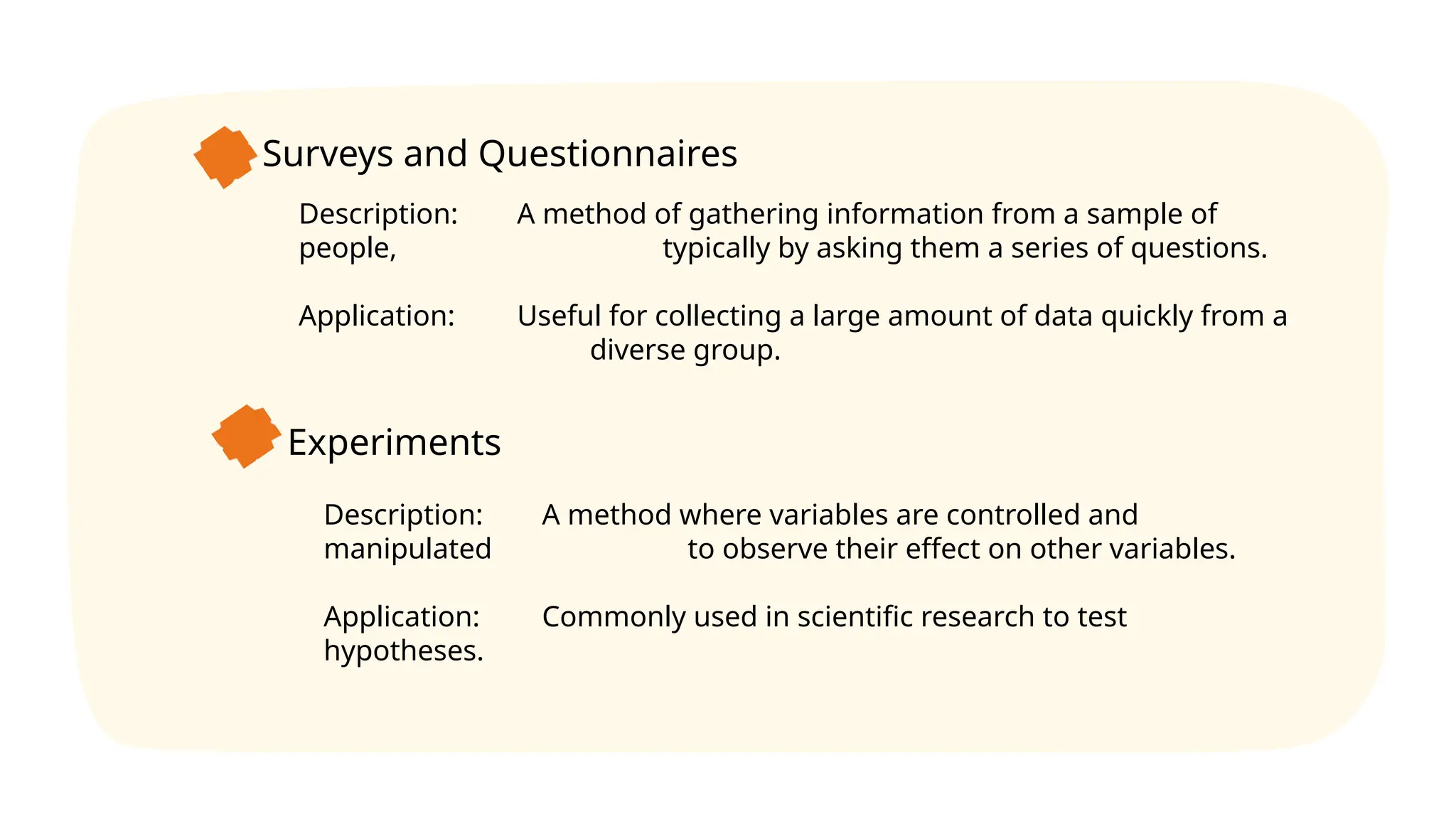 Surveys and Questionnaires
Description: A method of gathering information from a sample of
people, typically by asking them a series of questions.
Application: Useful for collecting a large amount of data quickly from a
diverse group.
Experiments
Description: A method where variables are controlled and
manipulated to observe their effect on other variables.
Application: Commonly used in scientific research to test
hypotheses.
 