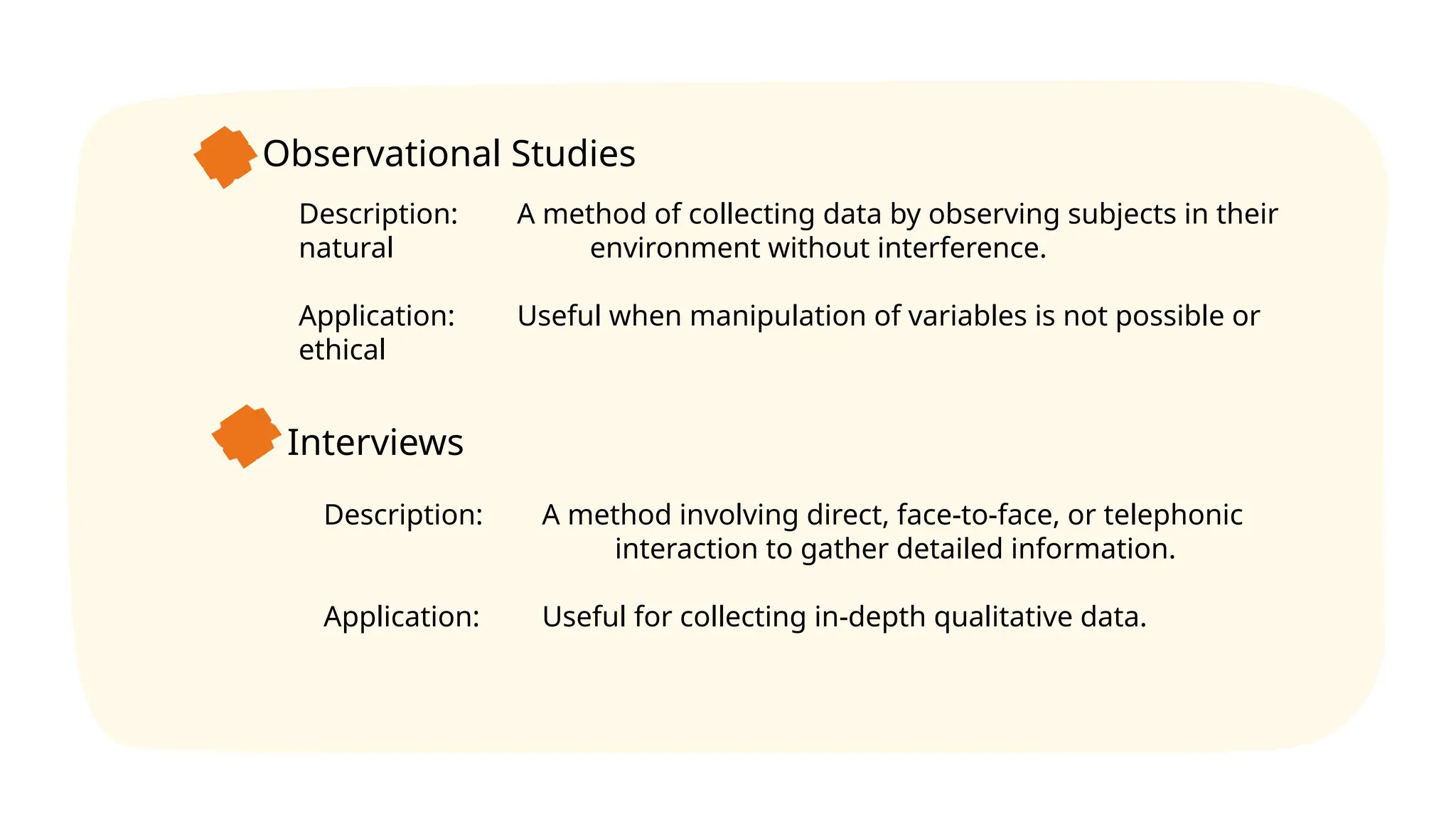 Observational Studies
Description: A method of collecting data by observing subjects in their
natural environment without interference.
Application: Useful when manipulation of variables is not possible or
ethical
Interviews
Description: A method involving direct, face-to-face, or telephonic
interaction to gather detailed information.
Application: Useful for collecting in-depth qualitative data.
 