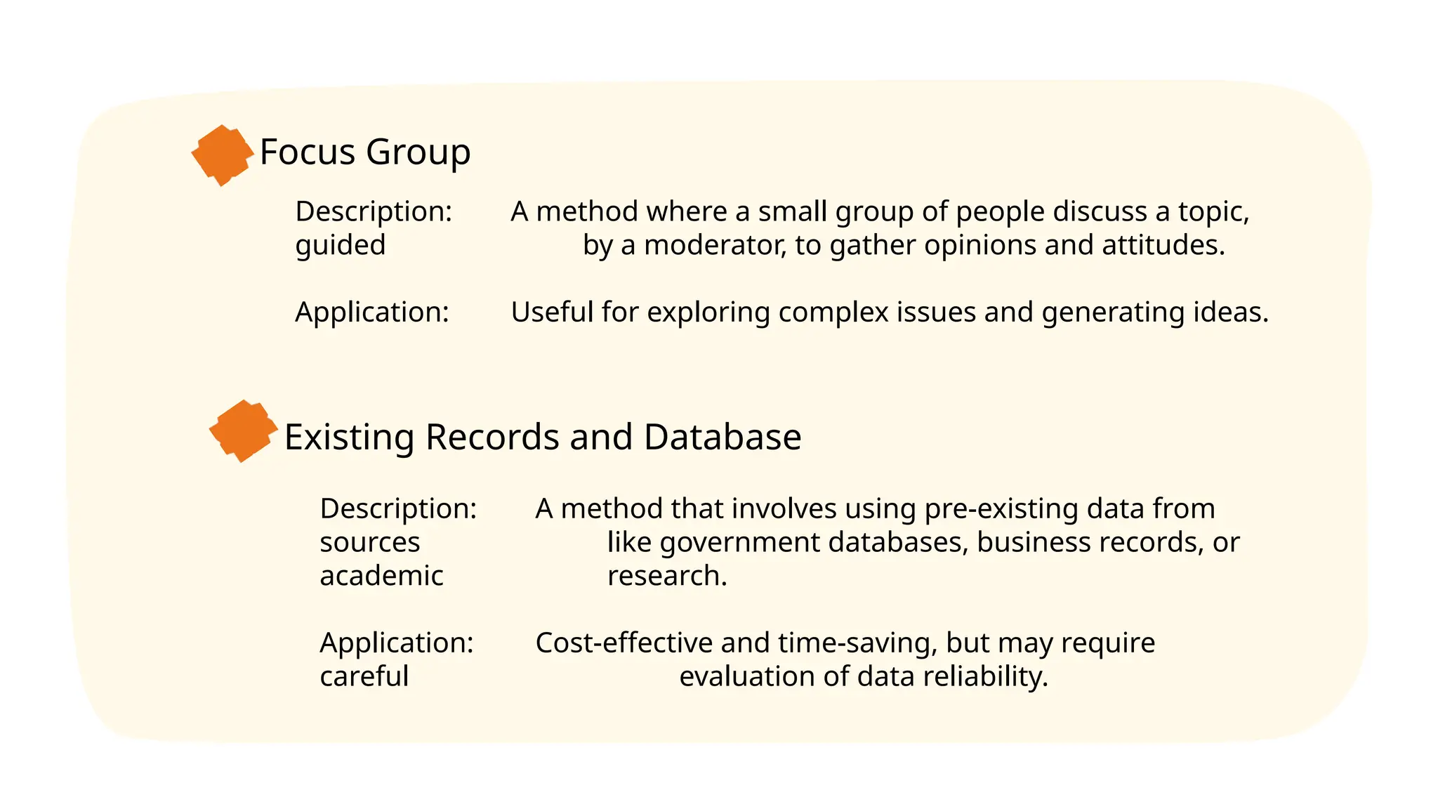Focus Group
Description: A method where a small group of people discuss a topic,
guided by a moderator, to gather opinions and attitudes.
Application: Useful for exploring complex issues and generating ideas.
Existing Records and Database
Description: A method that involves using pre-existing data from
sources like government databases, business records, or
academic research.
Application: Cost-effective and time-saving, but may require
careful evaluation of data reliability.
 