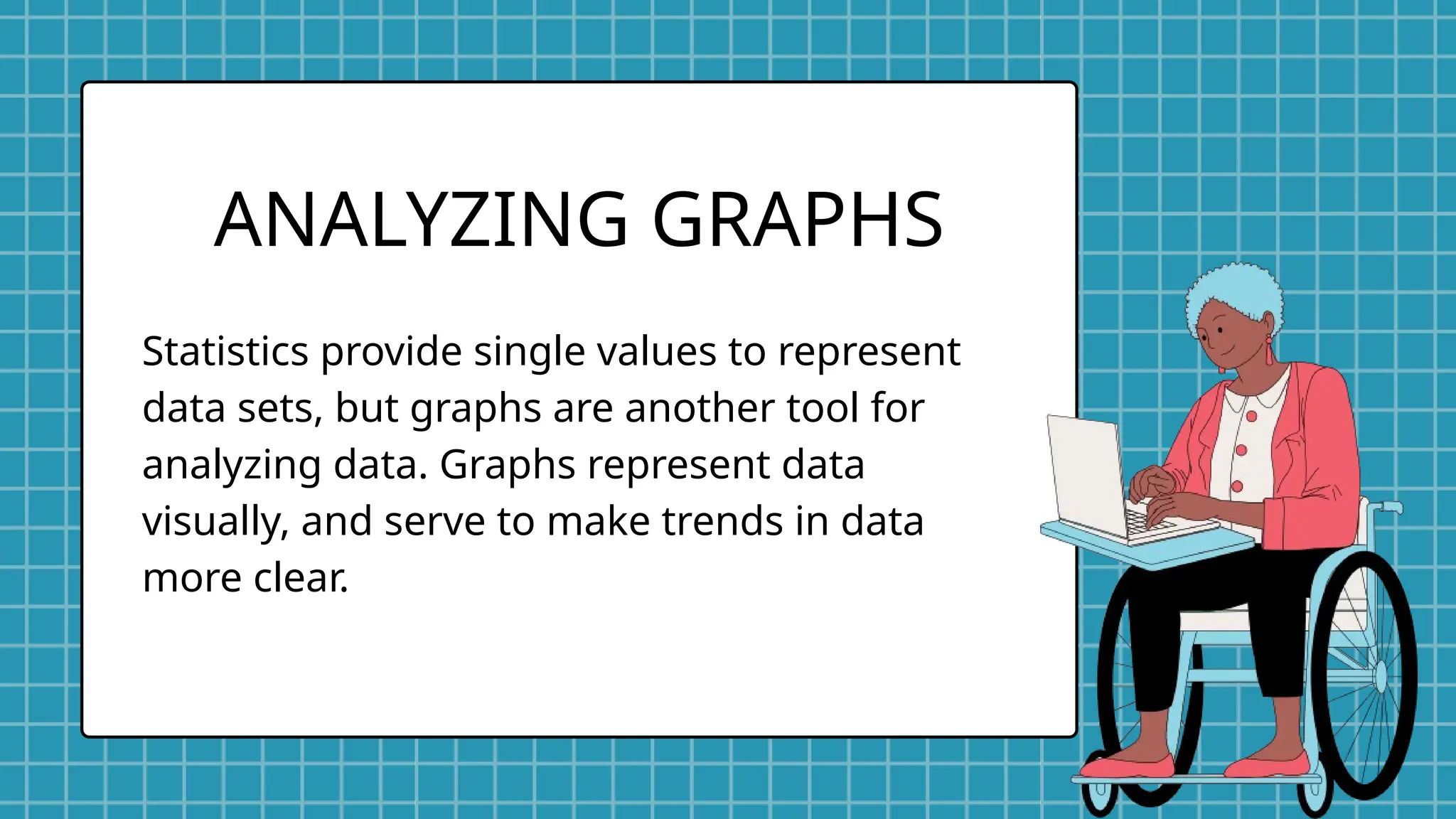 Statistics provide single values to represent
data sets, but graphs are another tool for
analyzing data. Graphs represent data
visually, and serve to make trends in data
more clear.
ANALYZING GRAPHS
 