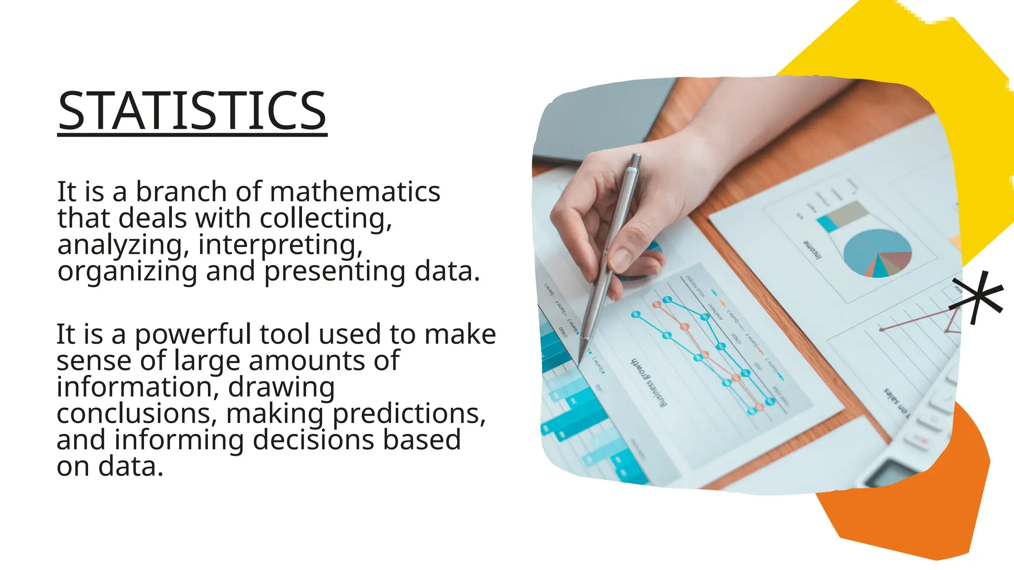 STATISTICS
It is a branch of mathematics
that deals with collecting,
analyzing, interpreting,
organizing and presenting data.
It is a powerful tool used to make
sense of large amounts of
information, drawing
conclusions, making predictions,
and informing decisions based
on data.
 