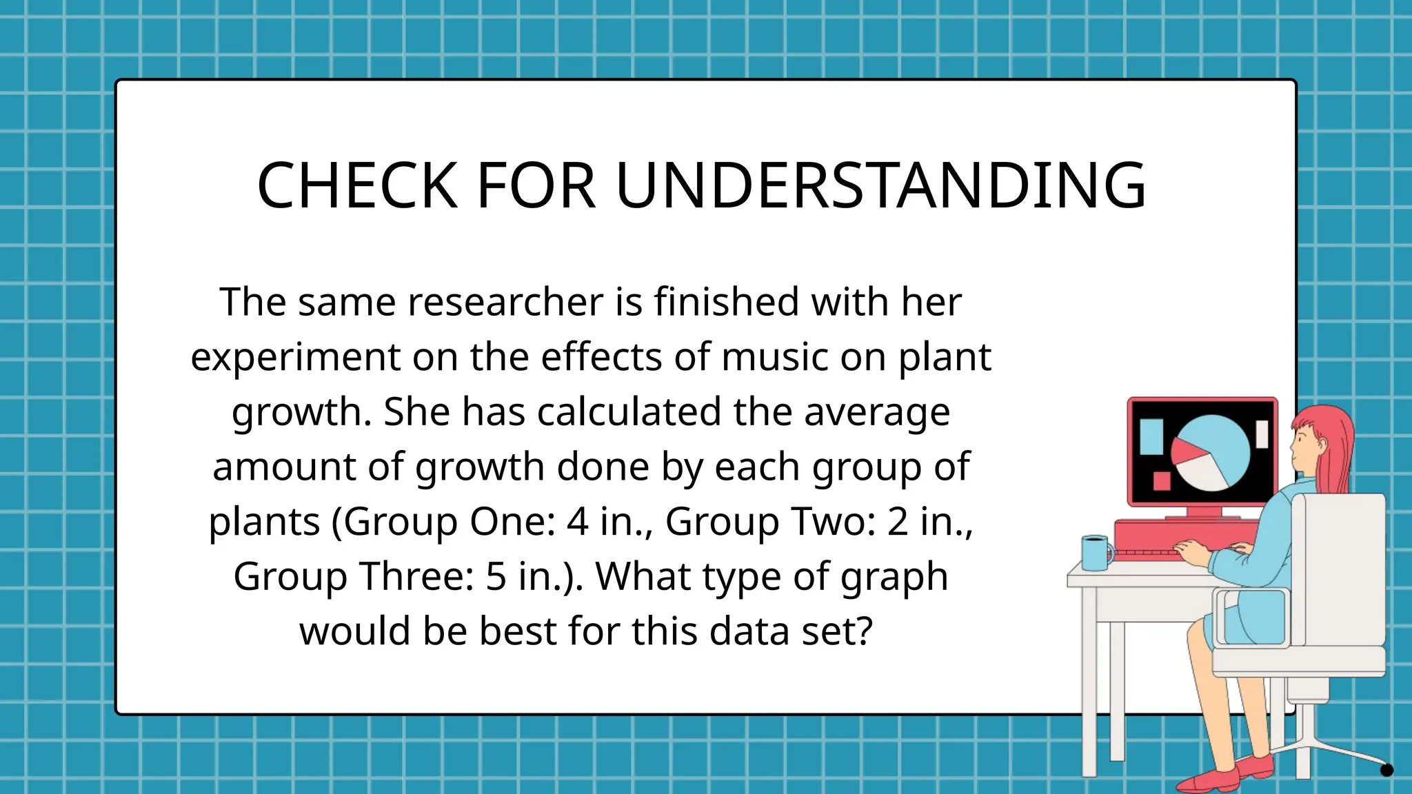 The same researcher is finished with her
experiment on the effects of music on plant
growth. She has calculated the average
amount of growth done by each group of
plants (Group One: 4 in., Group Two: 2 in.,
Group Three: 5 in.). What type of graph
would be best for this data set?
CHECK FOR UNDERSTANDING
 