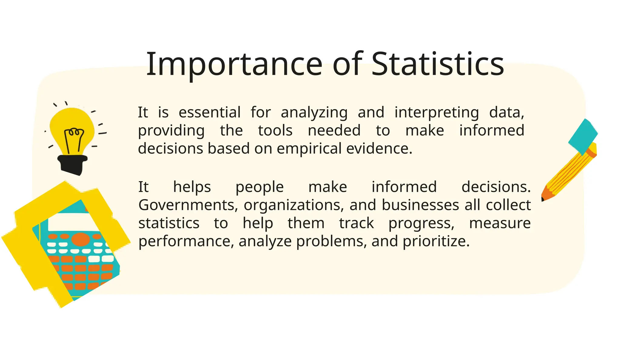 Importance of Statistics
It is essential for analyzing and interpreting data,
providing the tools needed to make informed
decisions based on empirical evidence.
It helps people make informed decisions.
Governments, organizations, and businesses all collect
statistics to help them track progress, measure
performance, analyze problems, and prioritize.
 