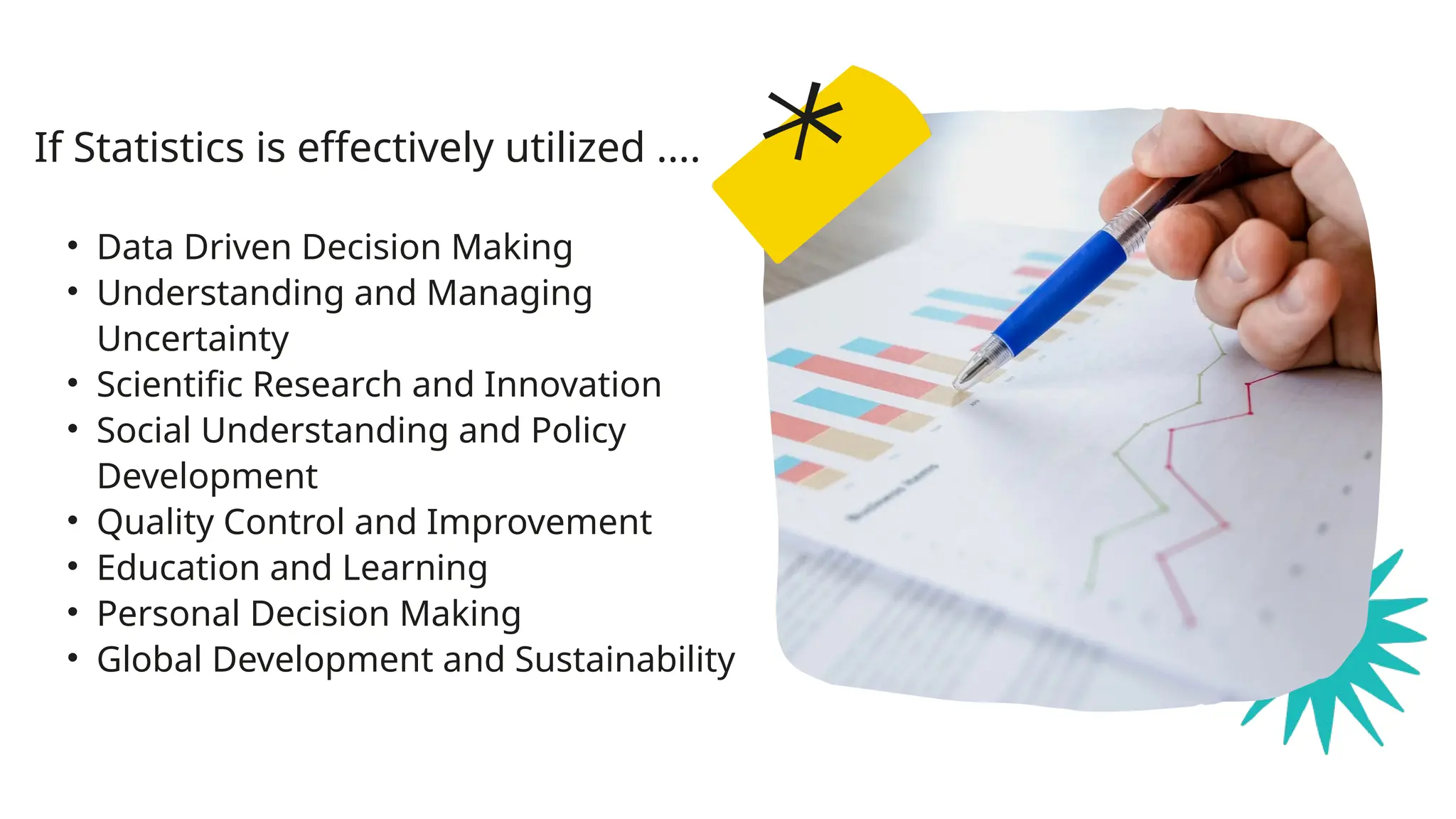• Data Driven Decision Making
• Understanding and Managing
Uncertainty
• Scientific Research and Innovation
• Social Understanding and Policy
Development
• Quality Control and Improvement
• Education and Learning
• Personal Decision Making
• Global Development and Sustainability
If Statistics is effectively utilized ....
 