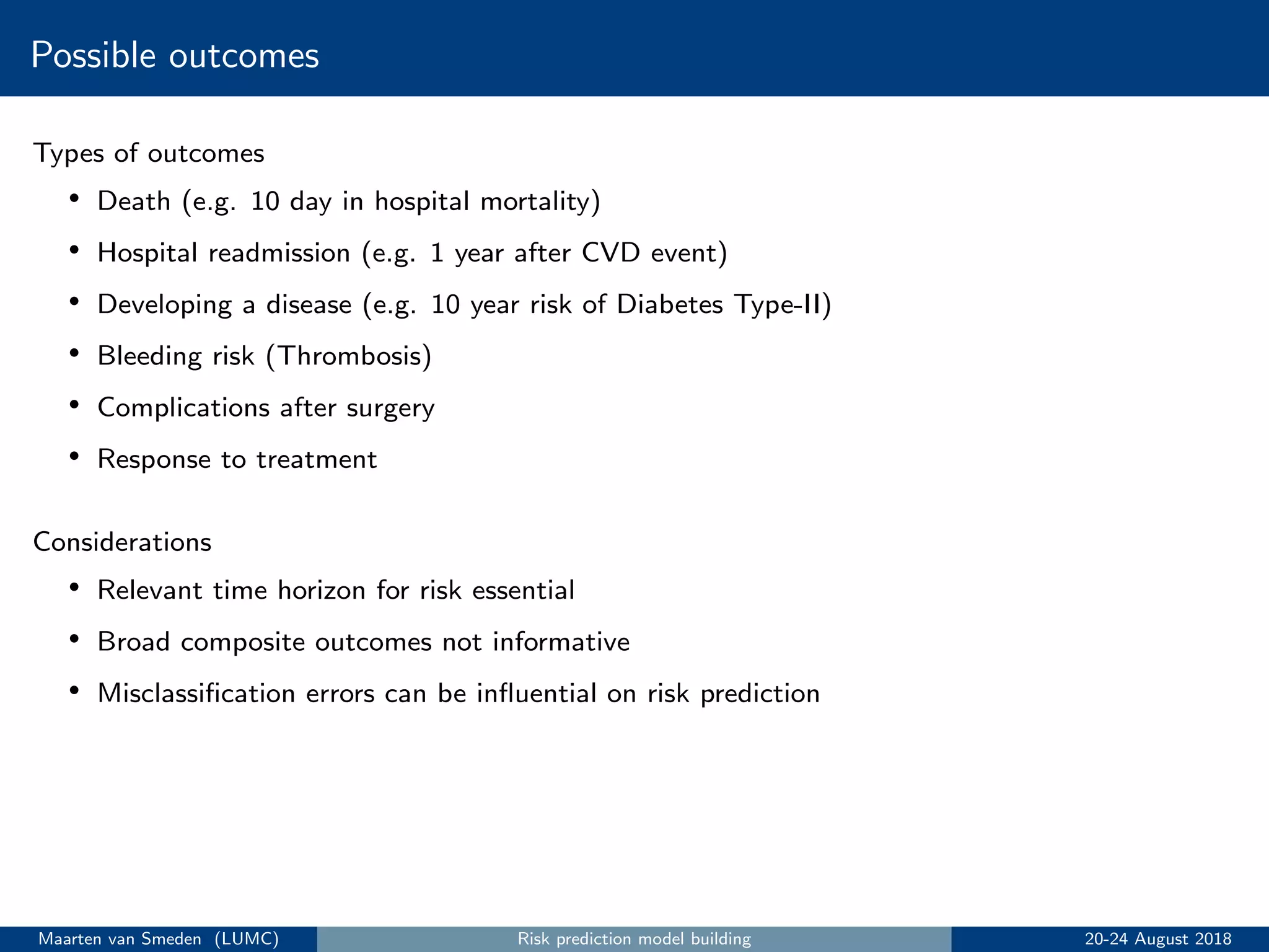 Possible outcomes
Types of outcomes
• Death (e.g. 10 day in hospital mortality)
• Hospital readmission (e.g. 1 year after CVD event)
• Developing a disease (e.g. 10 year risk of Diabetes Type-II)
• Bleeding risk (Thrombosis)
• Complications after surgery
• Response to treatment
Considerations
• Relevant time horizon for risk essential
• Broad composite outcomes not informative
• Misclassiﬁcation errors can be inﬂuential on risk prediction
Maarten van Smeden (LUMC) Risk prediction model building 20-24 August 2018
 