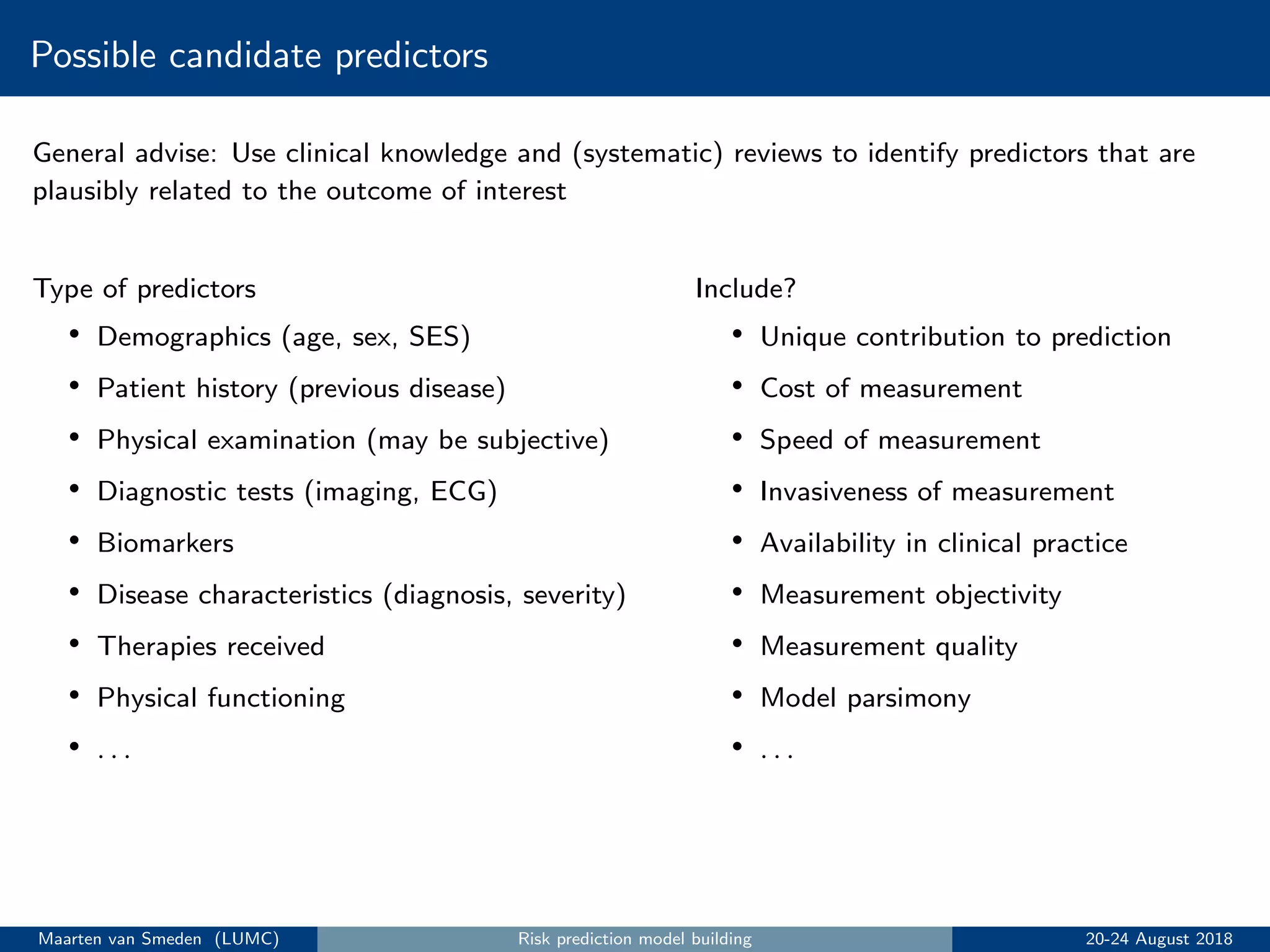 Possible candidate predictors
General advise: Use clinical knowledge and (systematic) reviews to identify predictors that are
plausibly related to the outcome of interest
Type of predictors
• Demographics (age, sex, SES)
• Patient history (previous disease)
• Physical examination (may be subjective)
• Diagnostic tests (imaging, ECG)
• Biomarkers
• Disease characteristics (diagnosis, severity)
• Therapies received
• Physical functioning
• . . .
Include?
• Unique contribution to prediction
• Cost of measurement
• Speed of measurement
• Invasiveness of measurement
• Availability in clinical practice
• Measurement objectivity
• Measurement quality
• Model parsimony
• . . .
Maarten van Smeden (LUMC) Risk prediction model building 20-24 August 2018
 