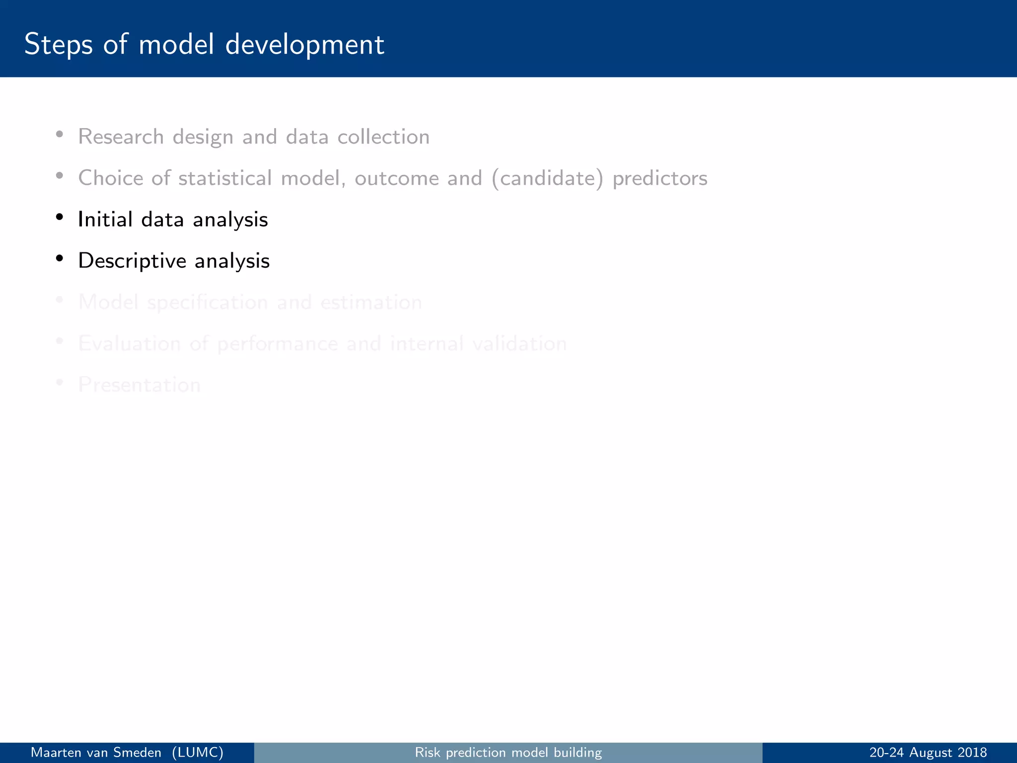 Steps of model development
• Research design and data collection
• Choice of statistical model, outcome and (candidate) predictors
• Initial data analysis
• Descriptive analysis
• Model speciﬁcation and estimation
• Evaluation of performance and internal validation
• Presentation
Maarten van Smeden (LUMC) Risk prediction model building 20-24 August 2018
 