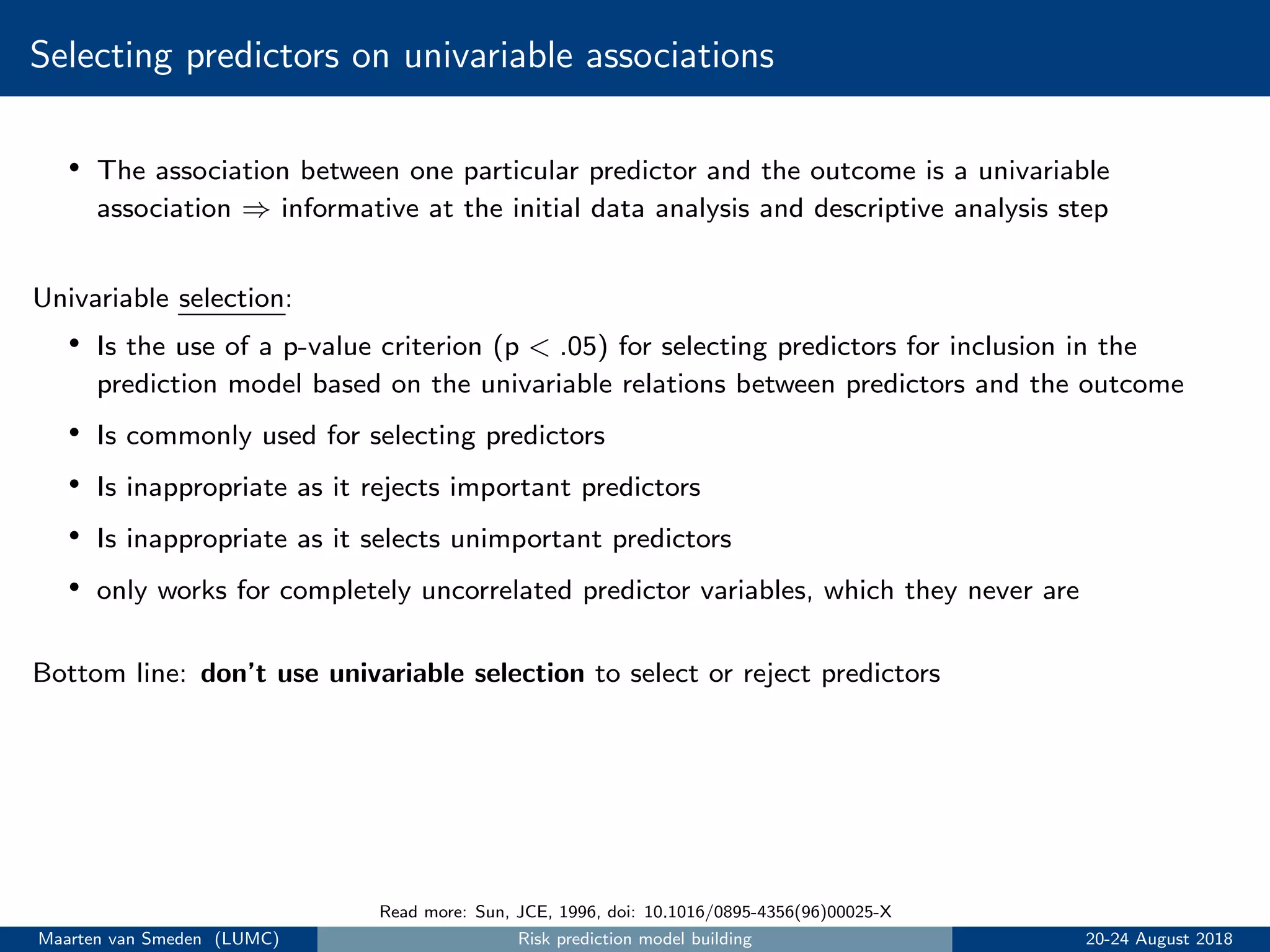 Selecting predictors on univariable associations
• The association between one particular predictor and the outcome is a univariable
association ⇒ informative at the initial data analysis and descriptive analysis step
Univariable selection:
• Is the use of a p-value criterion (p < .05) for selecting predictors for inclusion in the
prediction model based on the univariable relations between predictors and the outcome
• Is commonly used for selecting predictors
• Is inappropriate as it rejects important predictors
• Is inappropriate as it selects unimportant predictors
• only works for completely uncorrelated predictor variables, which they never are
Bottom line: don’t use univariable selection to select or reject predictors
Read more: Sun, JCE, 1996, doi: 10.1016/0895-4356(96)00025-X
Maarten van Smeden (LUMC) Risk prediction model building 20-24 August 2018
 