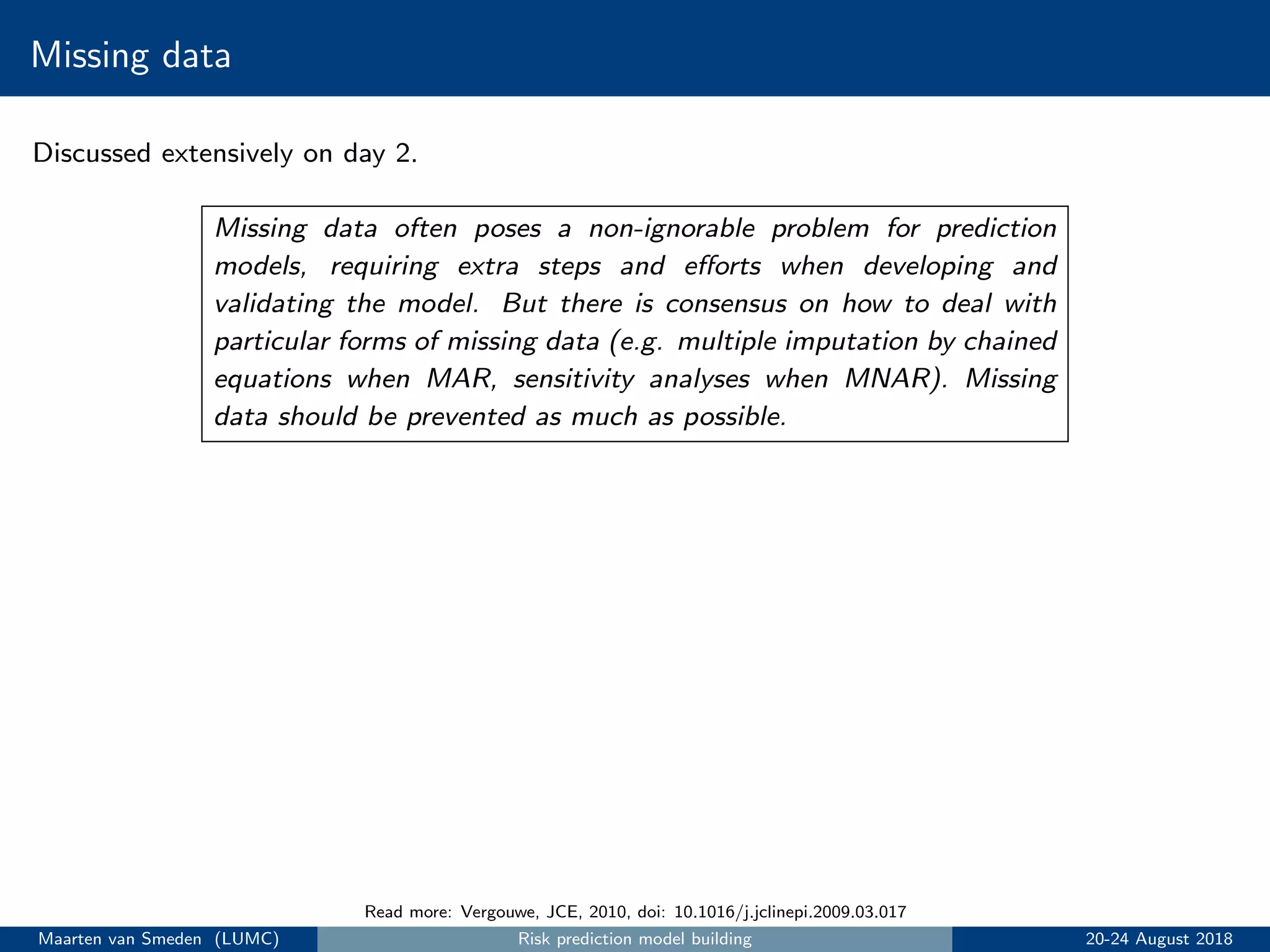 Missing data
Discussed extensively on day 2.
Missing data often poses a non-ignorable problem for prediction
models, requiring extra steps and eﬀorts when developing and
validating the model. But there is consensus on how to deal with
particular forms of missing data (e.g. multiple imputation by chained
equations when MAR, sensitivity analyses when MNAR). Missing
data should be prevented as much as possible.
Read more: Vergouwe, JCE, 2010, doi: 10.1016/j.jclinepi.2009.03.017
Maarten van Smeden (LUMC) Risk prediction model building 20-24 August 2018
 