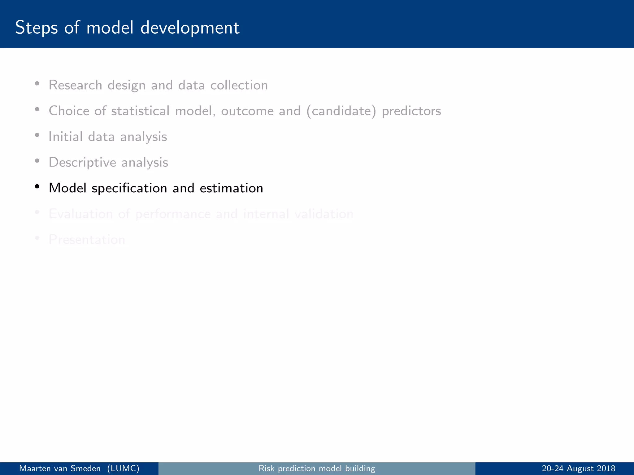 Steps of model development
• Research design and data collection
• Choice of statistical model, outcome and (candidate) predictors
• Initial data analysis
• Descriptive analysis
• Model speciﬁcation and estimation
• Evaluation of performance and internal validation
• Presentation
Maarten van Smeden (LUMC) Risk prediction model building 20-24 August 2018
 