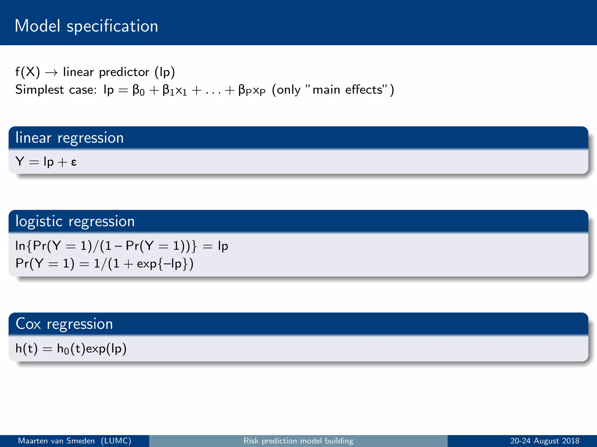 Model speciﬁcation
f(X) → linear predictor (lp)
Simplest case: lp = β0 + β1x1 + . . . + βPxP (only ”main eﬀects”)
linear regression
Y = lp + ε
logistic regression
ln{Pr(Y = 1)/(1 – Pr(Y = 1))} = lp
Pr(Y = 1) = 1/(1 + exp{–lp})
Cox regression
h(t) = h0(t)exp(lp)
Maarten van Smeden (LUMC) Risk prediction model building 20-24 August 2018
 