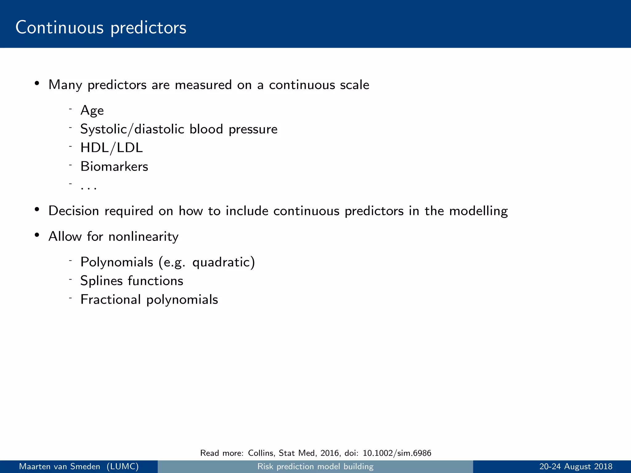 Continuous predictors
• Many predictors are measured on a continuous scale
- Age
- Systolic/diastolic blood pressure
- HDL/LDL
- Biomarkers
- . . .
• Decision required on how to include continuous predictors in the modelling
• Allow for nonlinearity
- Polynomials (e.g. quadratic)
- Splines functions
- Fractional polynomials
Read more: Collins, Stat Med, 2016, doi: 10.1002/sim.6986
Maarten van Smeden (LUMC) Risk prediction model building 20-24 August 2018
 