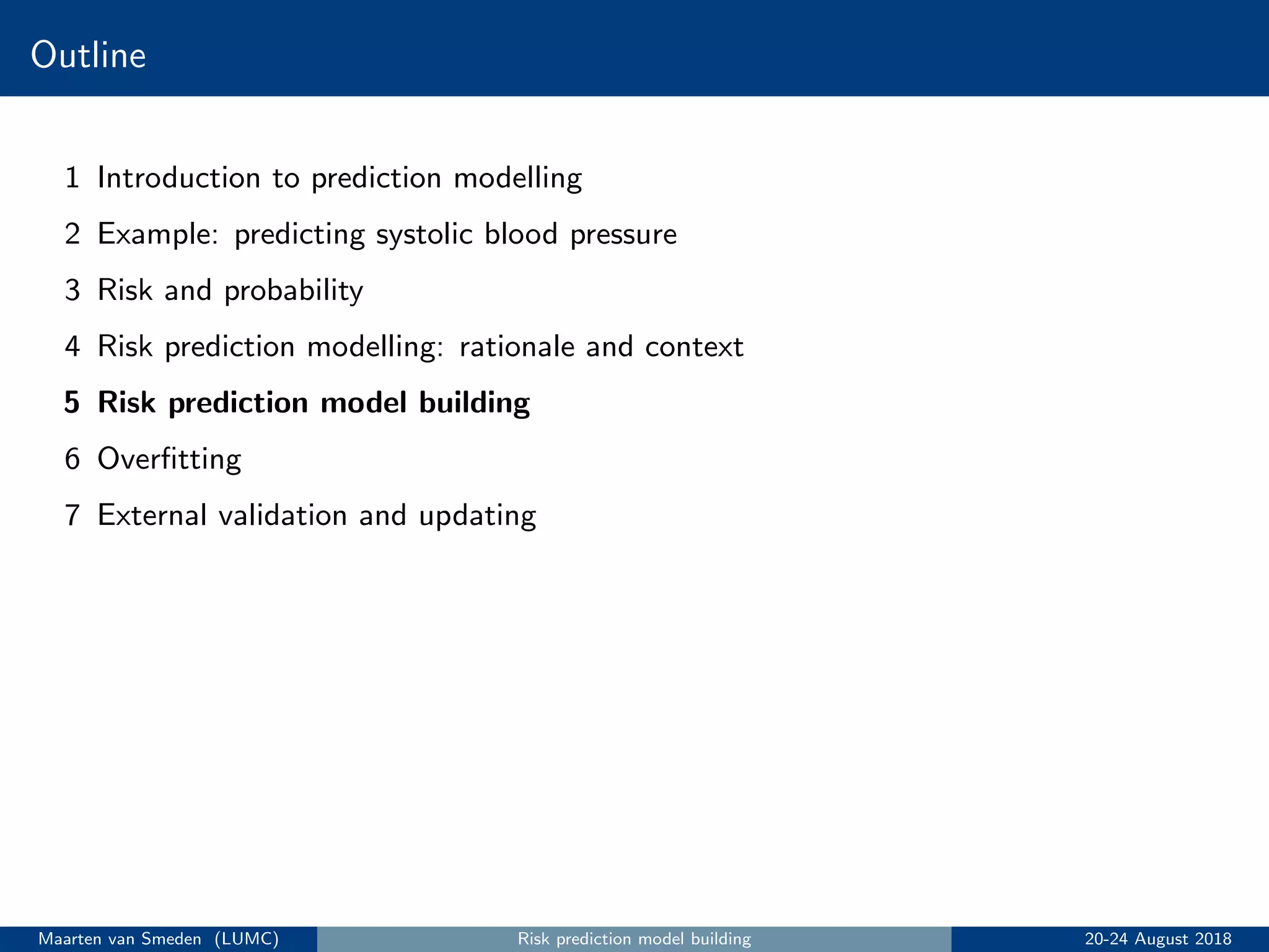 Outline
1 Introduction to prediction modelling
2 Example: predicting systolic blood pressure
3 Risk and probability
4 Risk prediction modelling: rationale and context
5 Risk prediction model building
6 Overﬁtting
7 External validation and updating
Maarten van Smeden (LUMC) Risk prediction model building 20-24 August 2018
 