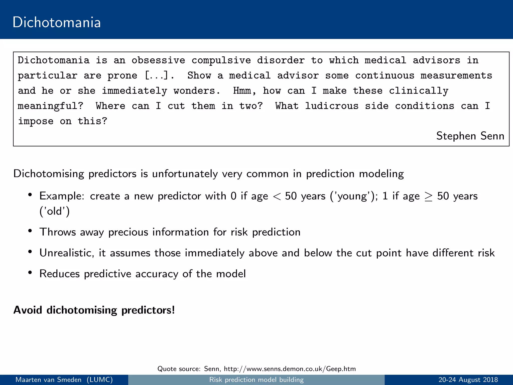 Dichotomania
Dichotomania is an obsessive compulsive disorder to which medical advisors in
particular are prone [. . .]. Show a medical advisor some continuous measurements
and he or she immediately wonders. Hmm, how can I make these clinically
meaningful? Where can I cut them in two? What ludicrous side conditions can I
impose on this?
Stephen Senn
Quote source: Senn, http://www.senns.demon.co.uk/Geep.htm
Dichotomising predictors is unfortunately very common in prediction modeling
• Example: create a new predictor with 0 if age < 50 years (’young’); 1 if age ≥ 50 years
(’old’)
• Throws away precious information for risk prediction
• Unrealistic, it assumes those immediately above and below the cut point have diﬀerent risk
• Reduces predictive accuracy of the model
Avoid dichotomising predictors!
Maarten van Smeden (LUMC) Risk prediction model building 20-24 August 2018
 