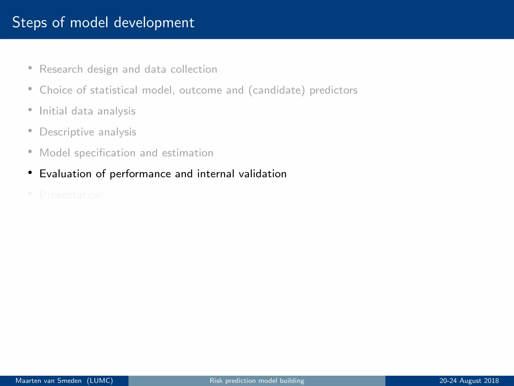 Steps of model development
• Research design and data collection
• Choice of statistical model, outcome and (candidate) predictors
• Initial data analysis
• Descriptive analysis
• Model speciﬁcation and estimation
• Evaluation of performance and internal validation
• Presentation
Maarten van Smeden (LUMC) Risk prediction model building 20-24 August 2018
 