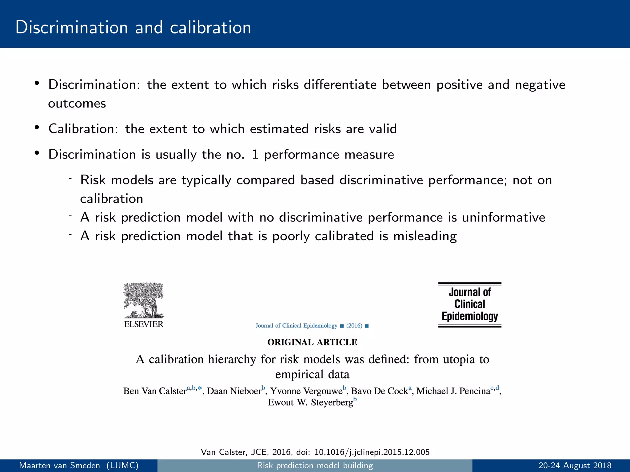 Discrimination and calibration
• Discrimination: the extent to which risks diﬀerentiate between positive and negative
outcomes
• Calibration: the extent to which estimated risks are valid
• Discrimination is usually the no. 1 performance measure
- Risk models are typically compared based discriminative performance; not on
calibration
- A risk prediction model with no discriminative performance is uninformative
- A risk prediction model that is poorly calibrated is misleading
Van Calster, JCE, 2016, doi: 10.1016/j.jclinepi.2015.12.005
Maarten van Smeden (LUMC) Risk prediction model building 20-24 August 2018
 