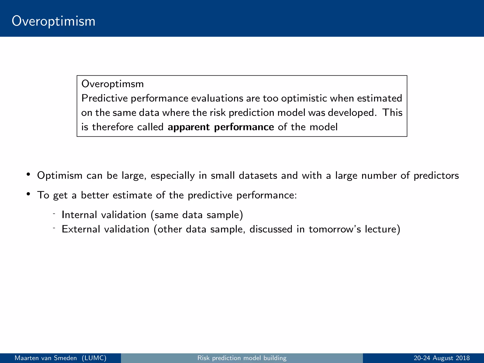 Overoptimism
Overoptimsm
Predictive performance evaluations are too optimistic when estimated
on the same data where the risk prediction model was developed. This
is therefore called apparent performance of the model
• Optimism can be large, especially in small datasets and with a large number of predictors
• To get a better estimate of the predictive performance:
- Internal validation (same data sample)
- External validation (other data sample, discussed in tomorrow’s lecture)
Maarten van Smeden (LUMC) Risk prediction model building 20-24 August 2018
 