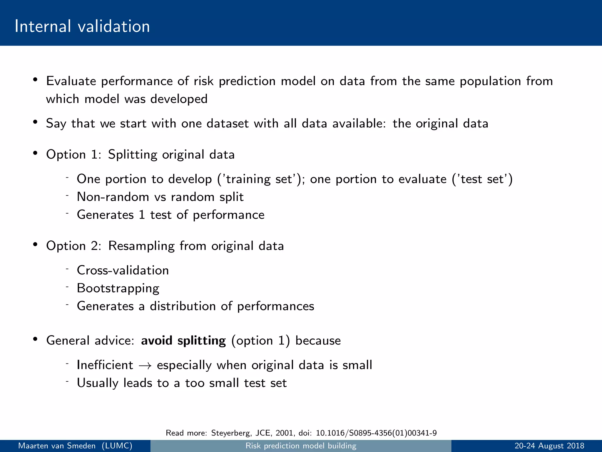 Internal validation
• Evaluate performance of risk prediction model on data from the same population from
which model was developed
• Say that we start with one dataset with all data available: the original data
• Option 1: Splitting original data
- One portion to develop (’training set’); one portion to evaluate (’test set’)
- Non-random vs random split
- Generates 1 test of performance
• Option 2: Resampling from original data
- Cross-validation
- Bootstrapping
- Generates a distribution of performances
• General advice: avoid splitting (option 1) because
- Ineﬃcient → especially when original data is small
- Usually leads to a too small test set
Read more: Steyerberg, JCE, 2001, doi: 10.1016/S0895-4356(01)00341-9
Maarten van Smeden (LUMC) Risk prediction model building 20-24 August 2018
 