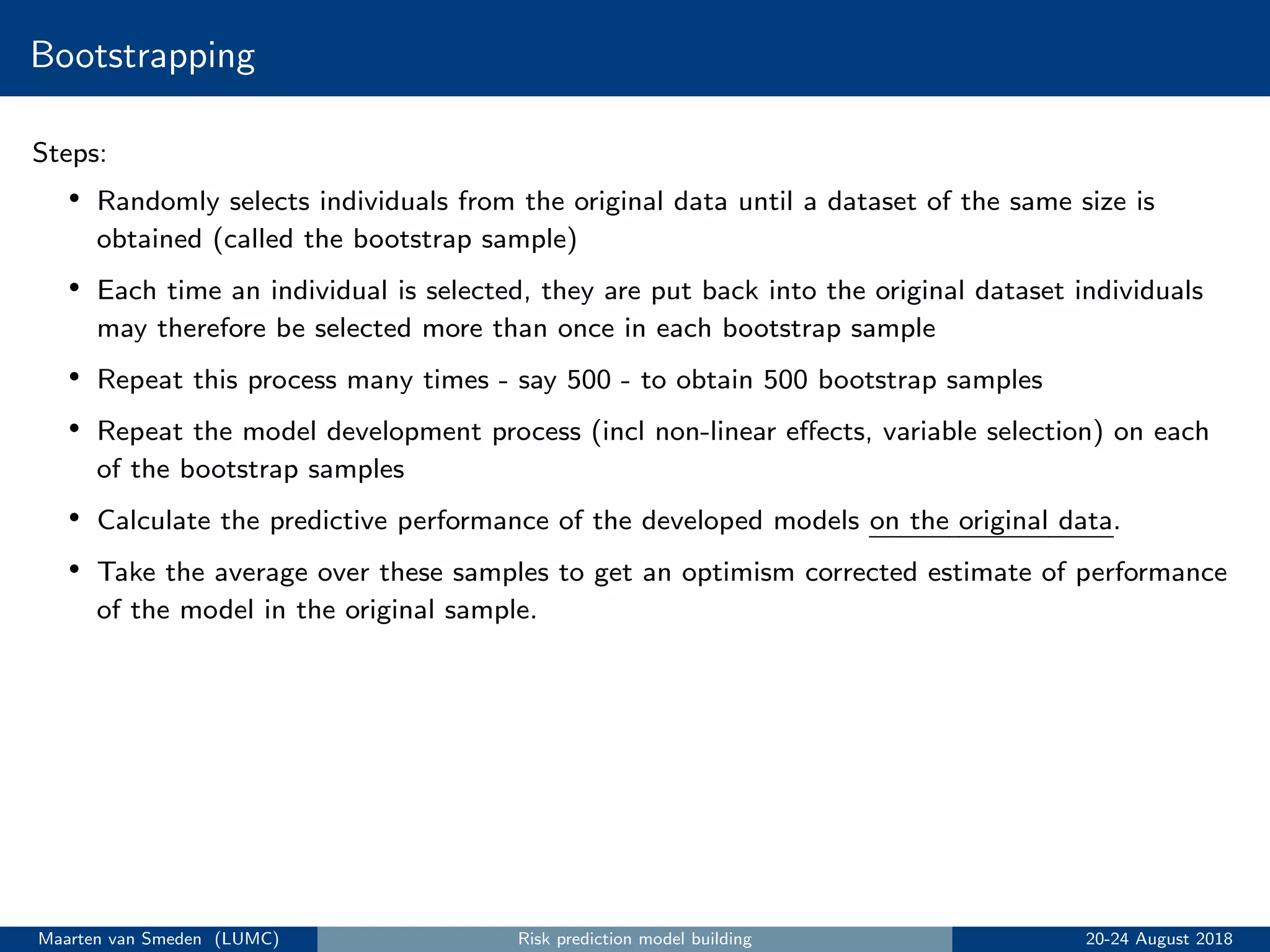 Bootstrapping
Steps:
• Randomly selects individuals from the original data until a dataset of the same size is
obtained (called the bootstrap sample)
• Each time an individual is selected, they are put back into the original dataset individuals
may therefore be selected more than once in each bootstrap sample
• Repeat this process many times - say 500 - to obtain 500 bootstrap samples
• Repeat the model development process (incl non-linear eﬀects, variable selection) on each
of the bootstrap samples
• Calculate the predictive performance of the developed models on the original data.
• Take the average over these samples to get an optimism corrected estimate of performance
of the model in the original sample.
Maarten van Smeden (LUMC) Risk prediction model building 20-24 August 2018
 