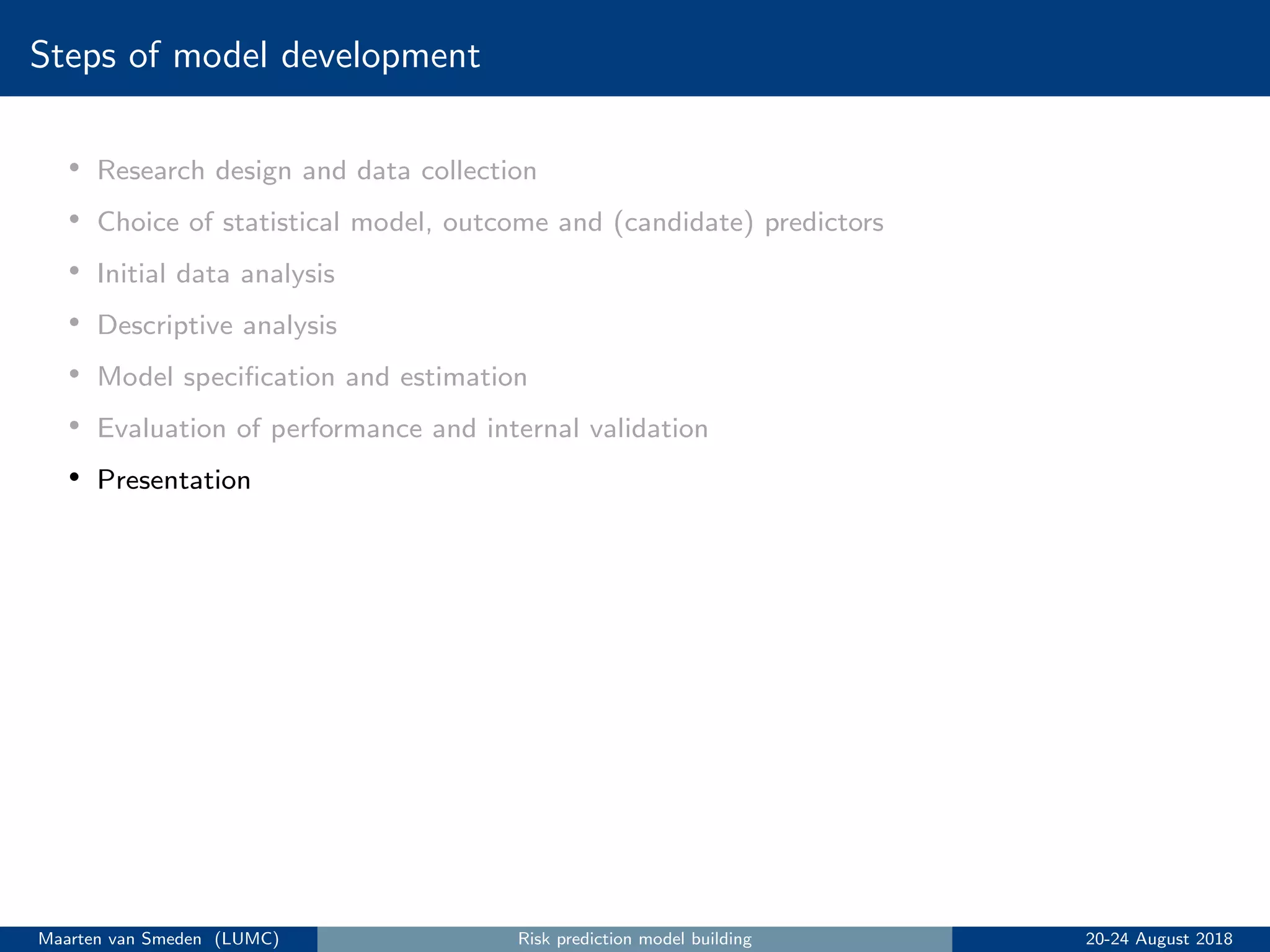 Steps of model development
• Research design and data collection
• Choice of statistical model, outcome and (candidate) predictors
• Initial data analysis
• Descriptive analysis
• Model speciﬁcation and estimation
• Evaluation of performance and internal validation
• Presentation
Maarten van Smeden (LUMC) Risk prediction model building 20-24 August 2018
 