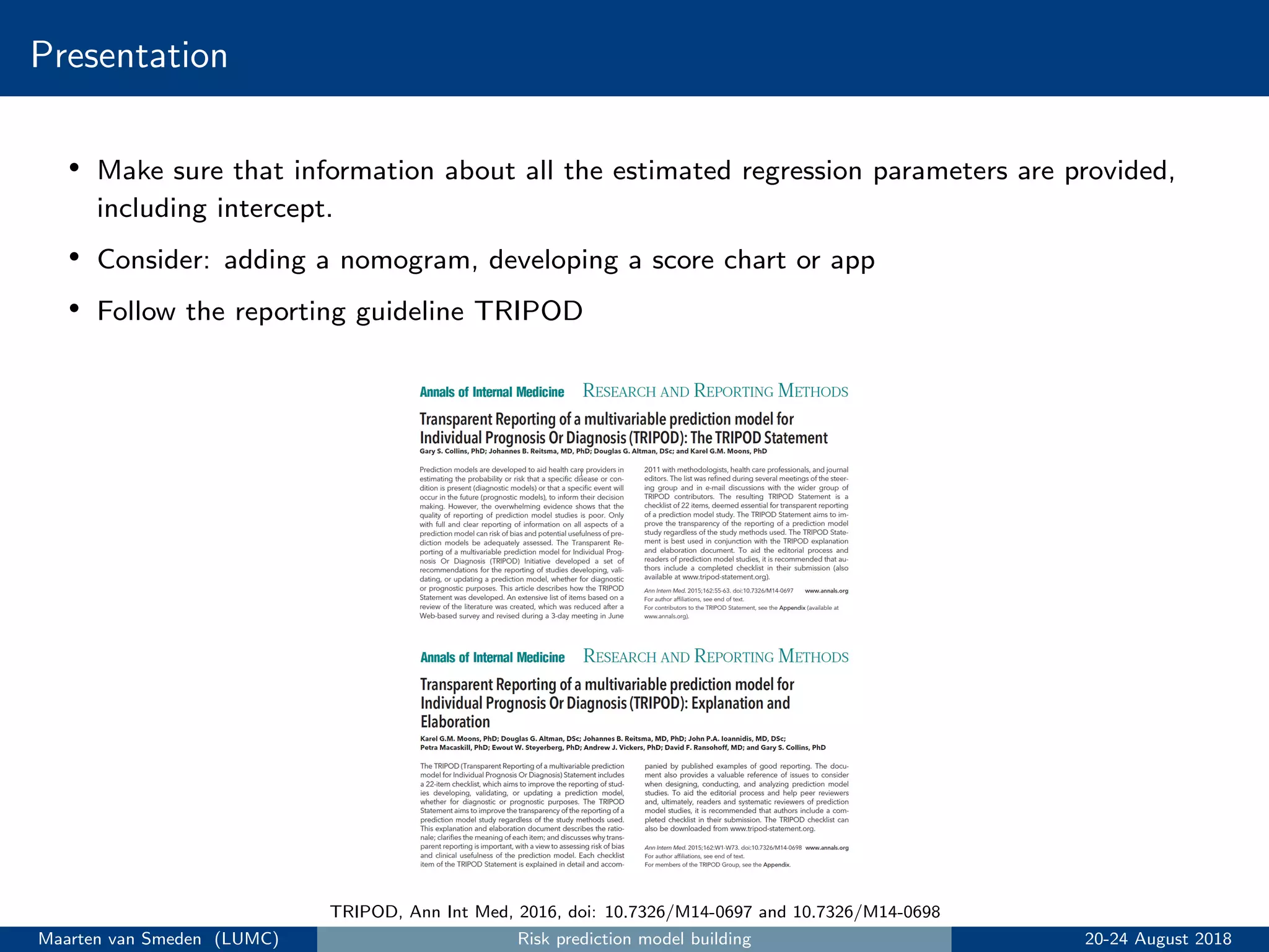 Presentation
• Make sure that information about all the estimated regression parameters are provided,
including intercept.
• Consider: adding a nomogram, developing a score chart or app
• Follow the reporting guideline TRIPOD
TRIPOD, Ann Int Med, 2016, doi: 10.7326/M14-0697 and 10.7326/M14-0698
Maarten van Smeden (LUMC) Risk prediction model building 20-24 August 2018
 