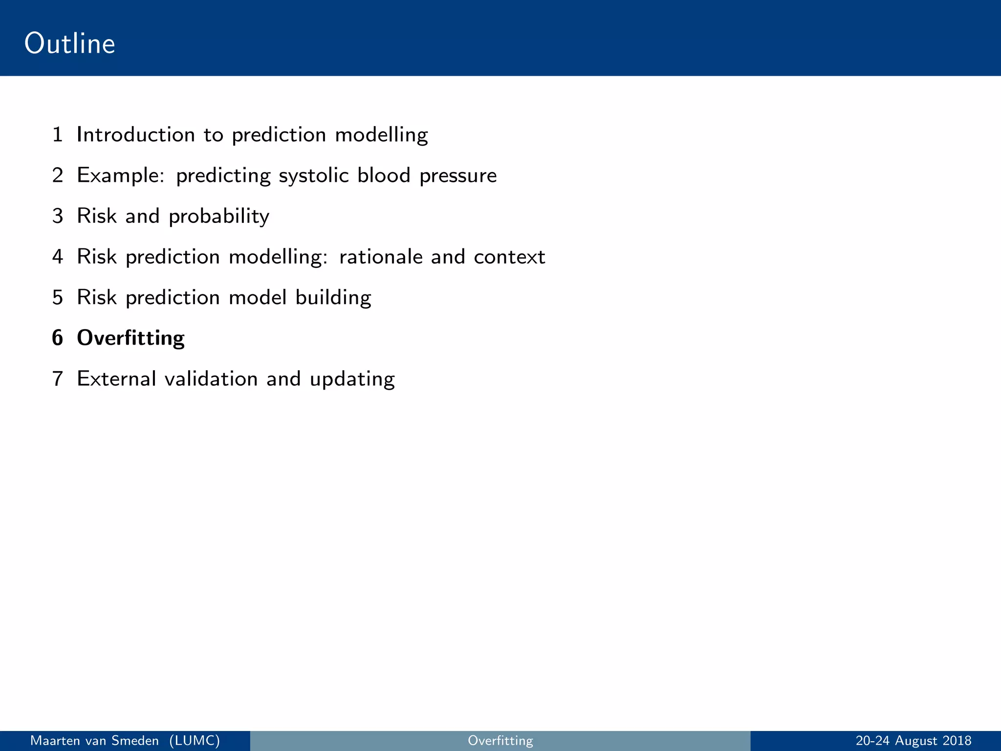 Outline
1 Introduction to prediction modelling
2 Example: predicting systolic blood pressure
3 Risk and probability
4 Risk prediction modelling: rationale and context
5 Risk prediction model building
6 Overﬁtting
7 External validation and updating
Maarten van Smeden (LUMC) Overﬁtting 20-24 August 2018
 