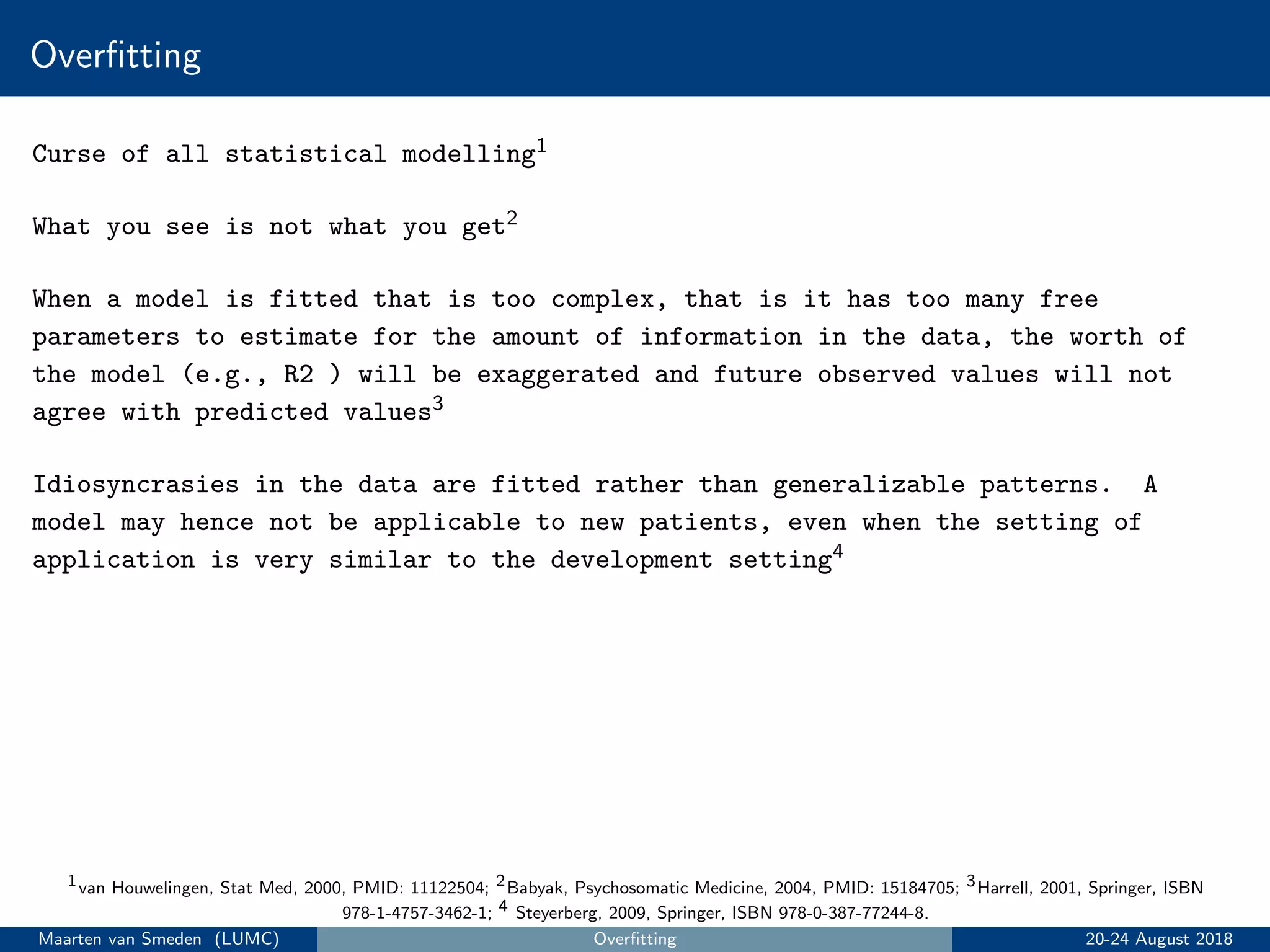 Overﬁtting
Curse of all statistical modelling1
What you see is not what you get2
When a model is fitted that is too complex, that is it has too many free
parameters to estimate for the amount of information in the data, the worth of
the model (e.g., R2 ) will be exaggerated and future observed values will not
agree with predicted values3
Idiosyncrasies in the data are fitted rather than generalizable patterns. A
model may hence not be applicable to new patients, even when the setting of
application is very similar to the development setting4
1van Houwelingen, Stat Med, 2000, PMID: 11122504; 2Babyak, Psychosomatic Medicine, 2004, PMID: 15184705; 3Harrell, 2001, Springer, ISBN
978-1-4757-3462-1; 4 Steyerberg, 2009, Springer, ISBN 978-0-387-77244-8.
Maarten van Smeden (LUMC) Overﬁtting 20-24 August 2018
 