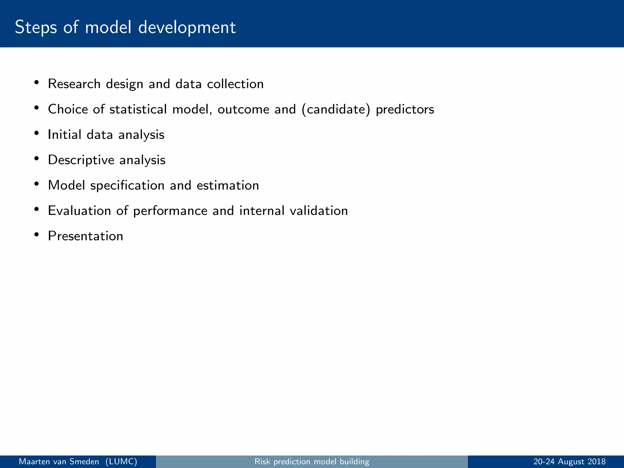 Steps of model development
• Research design and data collection
• Choice of statistical model, outcome and (candidate) predictors
• Initial data analysis
• Descriptive analysis
• Model speciﬁcation and estimation
• Evaluation of performance and internal validation
• Presentation
Maarten van Smeden (LUMC) Risk prediction model building 20-24 August 2018
 